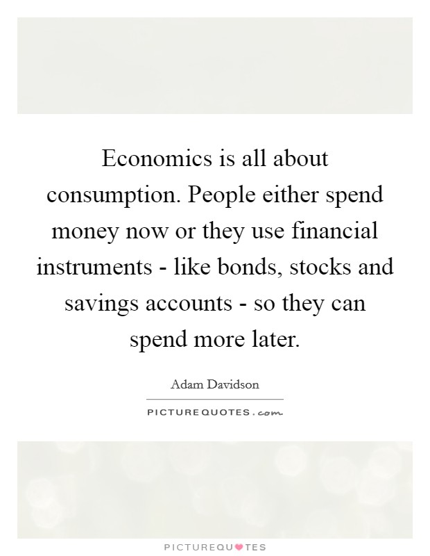 Economics is all about consumption. People either spend money now or they use financial instruments - like bonds, stocks and savings accounts - so they can spend more later. Picture Quote #1