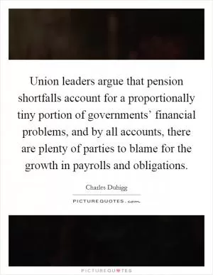 Union leaders argue that pension shortfalls account for a proportionally tiny portion of governments’ financial problems, and by all accounts, there are plenty of parties to blame for the growth in payrolls and obligations Picture Quote #1