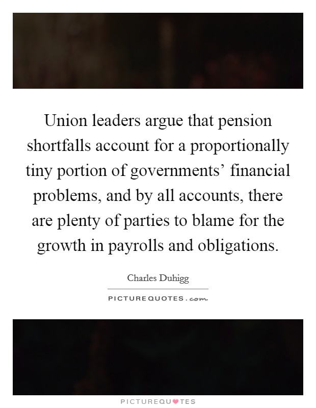 Union leaders argue that pension shortfalls account for a proportionally tiny portion of governments' financial problems, and by all accounts, there are plenty of parties to blame for the growth in payrolls and obligations. Picture Quote #1