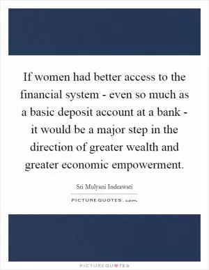 If women had better access to the financial system - even so much as a basic deposit account at a bank - it would be a major step in the direction of greater wealth and greater economic empowerment Picture Quote #1