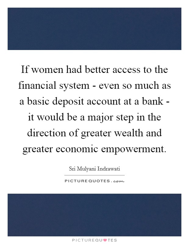If women had better access to the financial system - even so much as a basic deposit account at a bank - it would be a major step in the direction of greater wealth and greater economic empowerment. Picture Quote #1