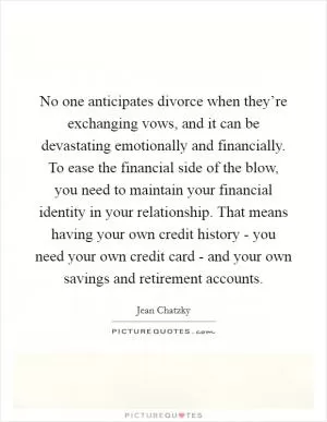 No one anticipates divorce when they’re exchanging vows, and it can be devastating emotionally and financially. To ease the financial side of the blow, you need to maintain your financial identity in your relationship. That means having your own credit history - you need your own credit card - and your own savings and retirement accounts Picture Quote #1