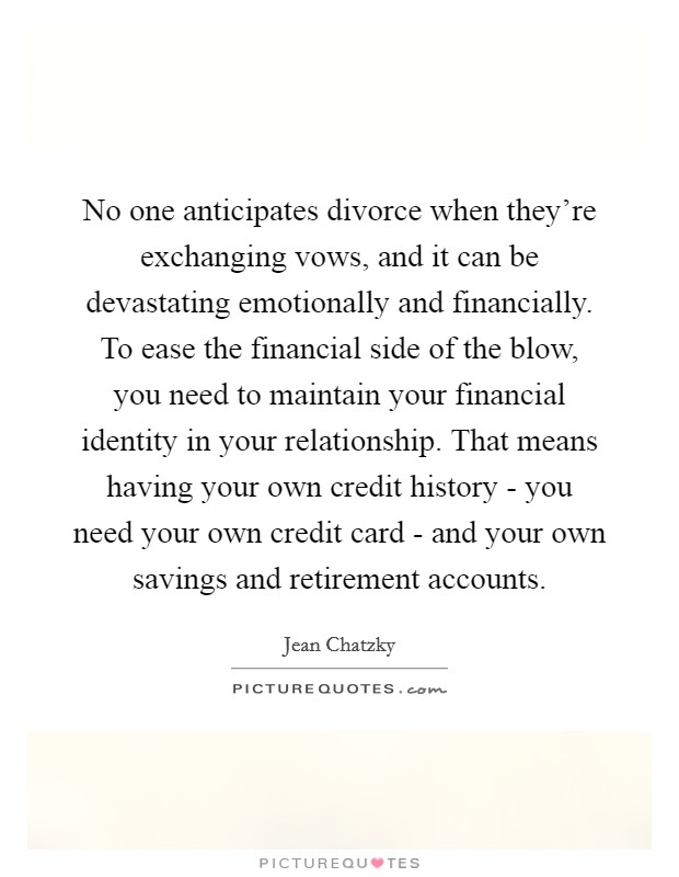 No one anticipates divorce when they're exchanging vows, and it can be devastating emotionally and financially. To ease the financial side of the blow, you need to maintain your financial identity in your relationship. That means having your own credit history - you need your own credit card - and your own savings and retirement accounts. Picture Quote #1