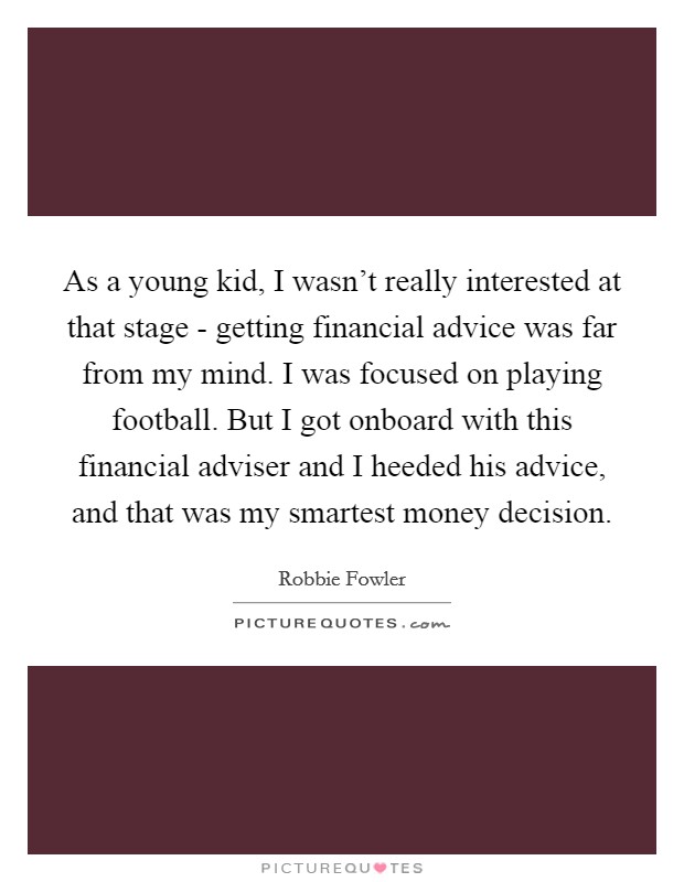 As a young kid, I wasn't really interested at that stage - getting financial advice was far from my mind. I was focused on playing football. But I got onboard with this financial adviser and I heeded his advice, and that was my smartest money decision. Picture Quote #1