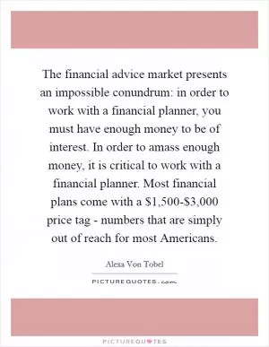 The financial advice market presents an impossible conundrum: in order to work with a financial planner, you must have enough money to be of interest. In order to amass enough money, it is critical to work with a financial planner. Most financial plans come with a $1,500-$3,000 price tag - numbers that are simply out of reach for most Americans Picture Quote #1