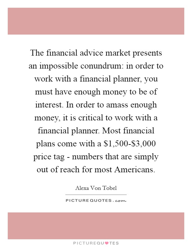 The financial advice market presents an impossible conundrum: in order to work with a financial planner, you must have enough money to be of interest. In order to amass enough money, it is critical to work with a financial planner. Most financial plans come with a $1,500-$3,000 price tag - numbers that are simply out of reach for most Americans. Picture Quote #1