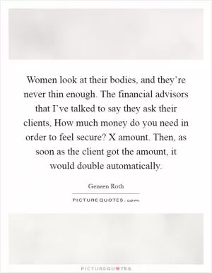 Women look at their bodies, and they’re never thin enough. The financial advisors that I’ve talked to say they ask their clients, How much money do you need in order to feel secure? X amount. Then, as soon as the client got the amount, it would double automatically Picture Quote #1