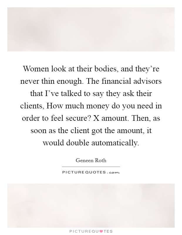 Women look at their bodies, and they're never thin enough. The financial advisors that I've talked to say they ask their clients, How much money do you need in order to feel secure? X amount. Then, as soon as the client got the amount, it would double automatically. Picture Quote #1