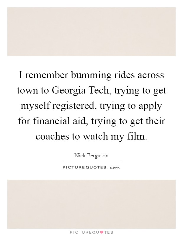 I remember bumming rides across town to Georgia Tech, trying to get myself registered, trying to apply for financial aid, trying to get their coaches to watch my film. Picture Quote #1