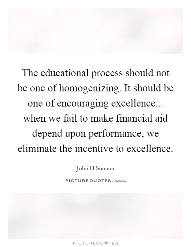 The educational process should not be one of homogenizing. It should be one of encouraging excellence... when we fail to make financial aid depend upon performance, we eliminate the incentive to excellence. Picture Quote #1