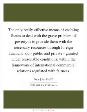 The only really effective means of enabling States to deal with the grave problem of poverty is to provide them with the necessary resources through foreign financial aid - public and private - granted under reasonable conditions, within the framework of international commercial relations regulated with fairness Picture Quote #1