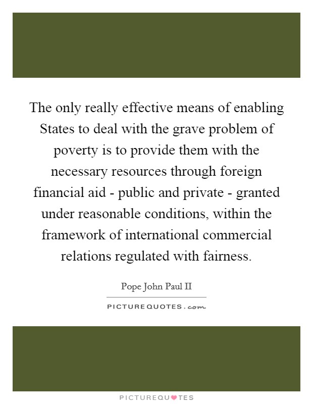 The only really effective means of enabling States to deal with the grave problem of poverty is to provide them with the necessary resources through foreign financial aid - public and private - granted under reasonable conditions, within the framework of international commercial relations regulated with fairness. Picture Quote #1