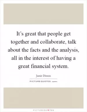 It’s great that people get together and collaborate, talk about the facts and the analysis, all in the interest of having a great financial system Picture Quote #1