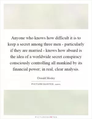 Anyone who knows how difficult it is to keep a secret among three men - particularly if they are married - knows how absurd is the idea of a worldwide secret conspiracy consciously controlling all mankind by its financial power; in real, clear analysis Picture Quote #1