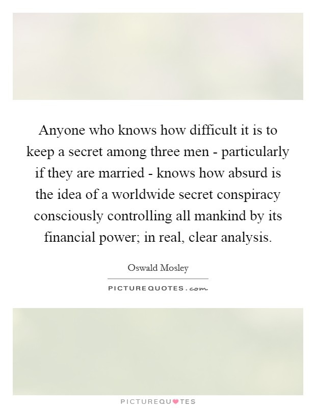 Anyone who knows how difficult it is to keep a secret among three men - particularly if they are married - knows how absurd is the idea of a worldwide secret conspiracy consciously controlling all mankind by its financial power; in real, clear analysis. Picture Quote #1