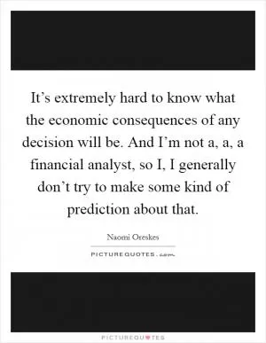 It’s extremely hard to know what the economic consequences of any decision will be. And I’m not a, a, a financial analyst, so I, I generally don’t try to make some kind of prediction about that Picture Quote #1