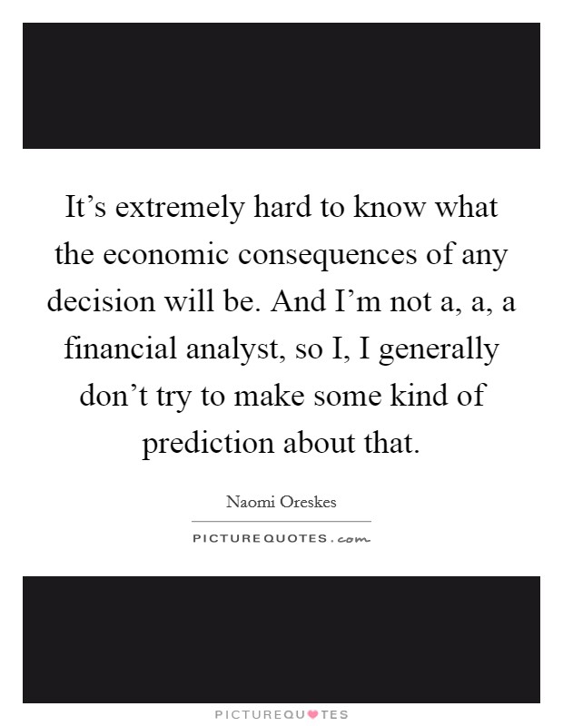 It's extremely hard to know what the economic consequences of any decision will be. And I'm not a, a, a financial analyst, so I, I generally don't try to make some kind of prediction about that. Picture Quote #1
