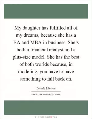My daughter has fulfilled all of my dreams, because she has a BA and MBA in business. She’s both a financial analyst and a plus-size model. She has the best of both worlds because, in modeling, you have to have something to fall back on Picture Quote #1