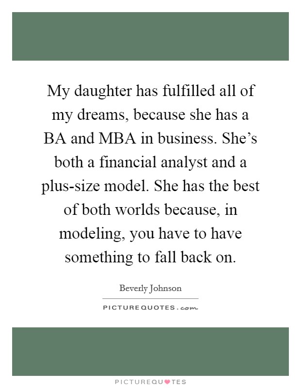 My daughter has fulfilled all of my dreams, because she has a BA and MBA in business. She's both a financial analyst and a plus-size model. She has the best of both worlds because, in modeling, you have to have something to fall back on. Picture Quote #1