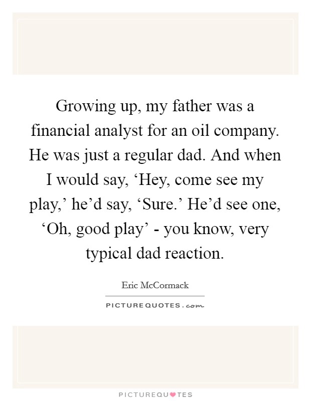 Growing up, my father was a financial analyst for an oil company. He was just a regular dad. And when I would say, ‘Hey, come see my play,' he'd say, ‘Sure.' He'd see one, ‘Oh, good play' - you know, very typical dad reaction. Picture Quote #1