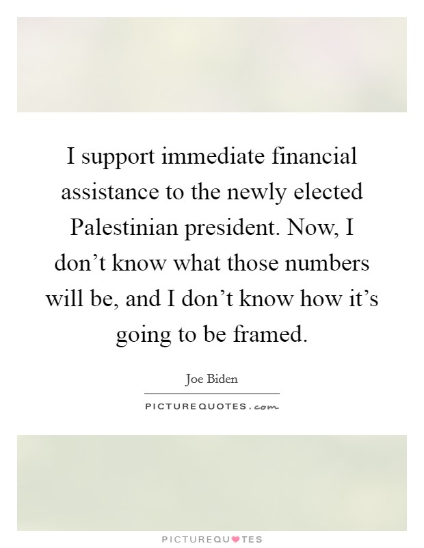 I support immediate financial assistance to the newly elected Palestinian president. Now, I don't know what those numbers will be, and I don't know how it's going to be framed. Picture Quote #1