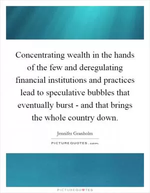 Concentrating wealth in the hands of the few and deregulating financial institutions and practices lead to speculative bubbles that eventually burst - and that brings the whole country down Picture Quote #1