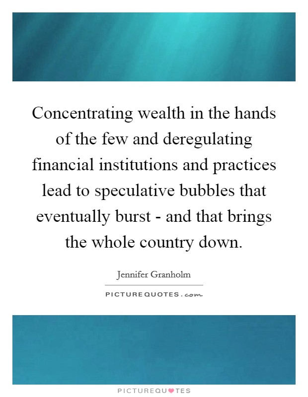 Concentrating wealth in the hands of the few and deregulating financial institutions and practices lead to speculative bubbles that eventually burst - and that brings the whole country down. Picture Quote #1