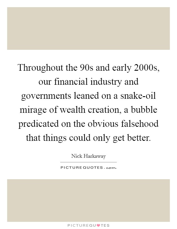 Throughout the  90s and early 2000s, our financial industry and governments leaned on a snake-oil mirage of wealth creation, a bubble predicated on the obvious falsehood that things could only get better. Picture Quote #1