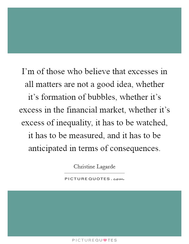 I'm of those who believe that excesses in all matters are not a good idea, whether it's formation of bubbles, whether it's excess in the financial market, whether it's excess of inequality, it has to be watched, it has to be measured, and it has to be anticipated in terms of consequences. Picture Quote #1