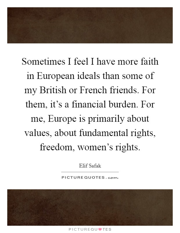 Sometimes I feel I have more faith in European ideals than some of my British or French friends. For them, it's a financial burden. For me, Europe is primarily about values, about fundamental rights, freedom, women's rights. Picture Quote #1