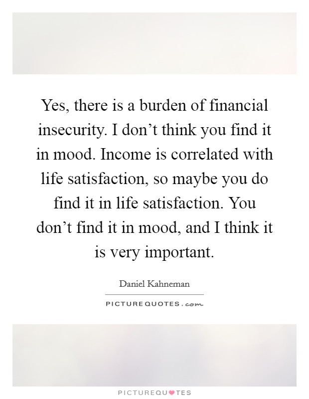 Yes, there is a burden of financial insecurity. I don't think you find it in mood. Income is correlated with life satisfaction, so maybe you do find it in life satisfaction. You don't find it in mood, and I think it is very important. Picture Quote #1