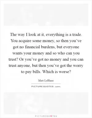The way I look at it, everything is a trade. You acquire some money, so then you’ve got no financial burdens, but everyone wants your money and so who can you trust? Or you’ve got no money and you can trust anyone, but then you’ve got the worry to pay bills. Which is worse? Picture Quote #1