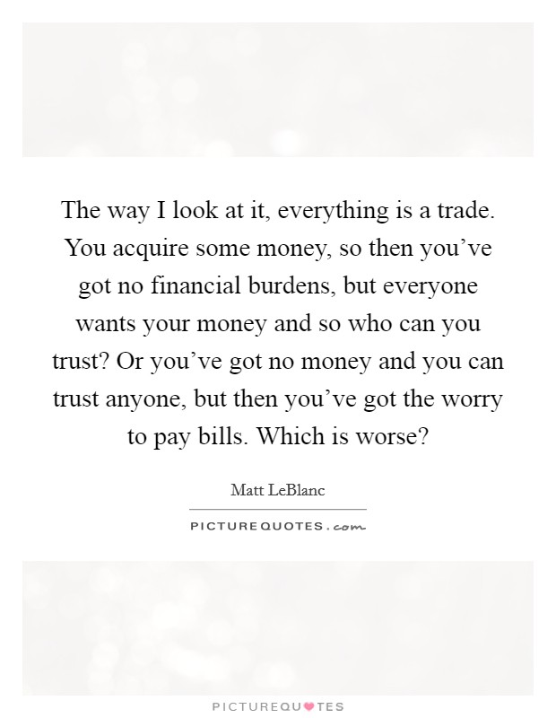 The way I look at it, everything is a trade. You acquire some money, so then you've got no financial burdens, but everyone wants your money and so who can you trust? Or you've got no money and you can trust anyone, but then you've got the worry to pay bills. Which is worse? Picture Quote #1
