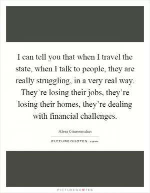 I can tell you that when I travel the state, when I talk to people, they are really struggling, in a very real way. They’re losing their jobs, they’re losing their homes, they’re dealing with financial challenges Picture Quote #1