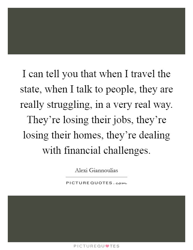 I can tell you that when I travel the state, when I talk to people, they are really struggling, in a very real way. They're losing their jobs, they're losing their homes, they're dealing with financial challenges. Picture Quote #1
