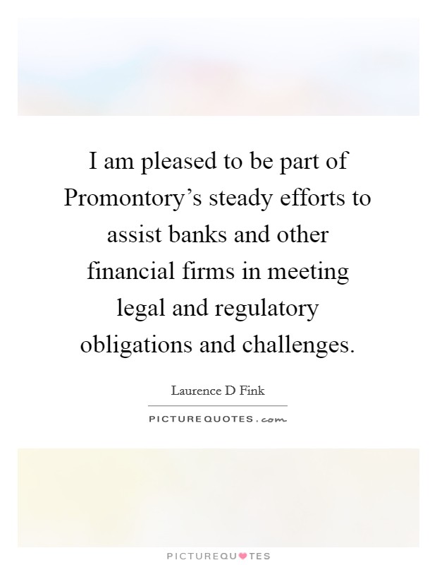 I am pleased to be part of Promontory's steady efforts to assist banks and other financial firms in meeting legal and regulatory obligations and challenges. Picture Quote #1
