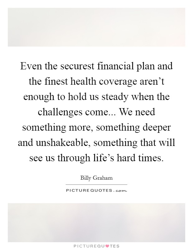 Even the securest financial plan and the finest health coverage aren't enough to hold us steady when the challenges come... We need something more, something deeper and unshakeable, something that will see us through life's hard times. Picture Quote #1