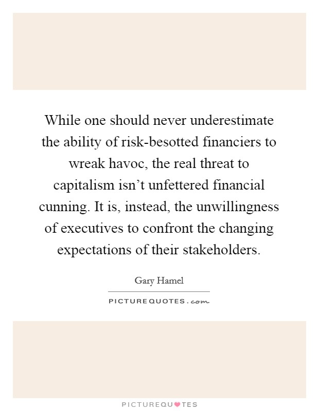 While one should never underestimate the ability of risk-besotted financiers to wreak havoc, the real threat to capitalism isn't unfettered financial cunning. It is, instead, the unwillingness of executives to confront the changing expectations of their stakeholders. Picture Quote #1