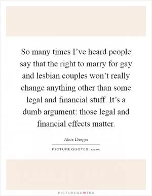 So many times I’ve heard people say that the right to marry for gay and lesbian couples won’t really change anything other than some legal and financial stuff. It’s a dumb argument: those legal and financial effects matter Picture Quote #1