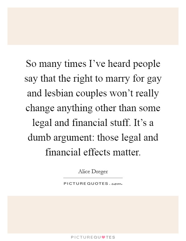 So many times I've heard people say that the right to marry for gay and lesbian couples won't really change anything other than some legal and financial stuff. It's a dumb argument: those legal and financial effects matter. Picture Quote #1