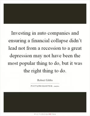 Investing in auto companies and ensuring a financial collapse didn’t lead not from a recession to a great depression may not have been the most popular thing to do, but it was the right thing to do Picture Quote #1