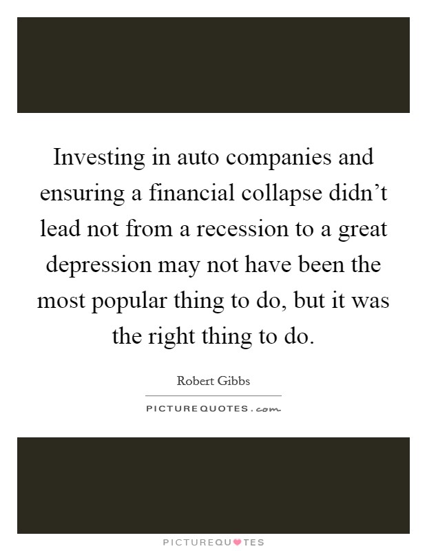 Investing in auto companies and ensuring a financial collapse didn't lead not from a recession to a great depression may not have been the most popular thing to do, but it was the right thing to do. Picture Quote #1