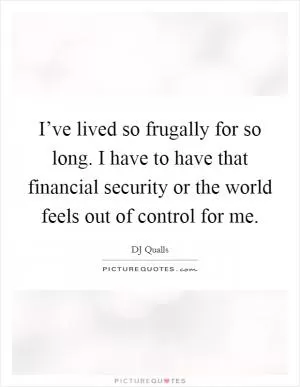 I’ve lived so frugally for so long. I have to have that financial security or the world feels out of control for me Picture Quote #1