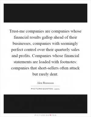Trust-me companies are companies whose financial results gallop ahead of their businesses, companies with seemingly perfect control over their quarterly sales and profits. Companies whose financial statements are loaded with footnotes: companies that short-sellers often attack but rarely dent Picture Quote #1