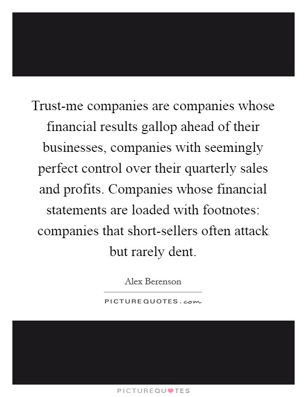 Trust-me companies are companies whose financial results gallop ahead of their businesses, companies with seemingly perfect control over their quarterly sales and profits. Companies whose financial statements are loaded with footnotes: companies that short-sellers often attack but rarely dent. Picture Quote #1
