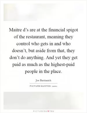 Maitre d’s are at the financial spigot of the restaurant, meaning they control who gets in and who doesn’t, but aside from that, they don’t do anything. And yet they get paid as much as the highest-paid people in the place Picture Quote #1