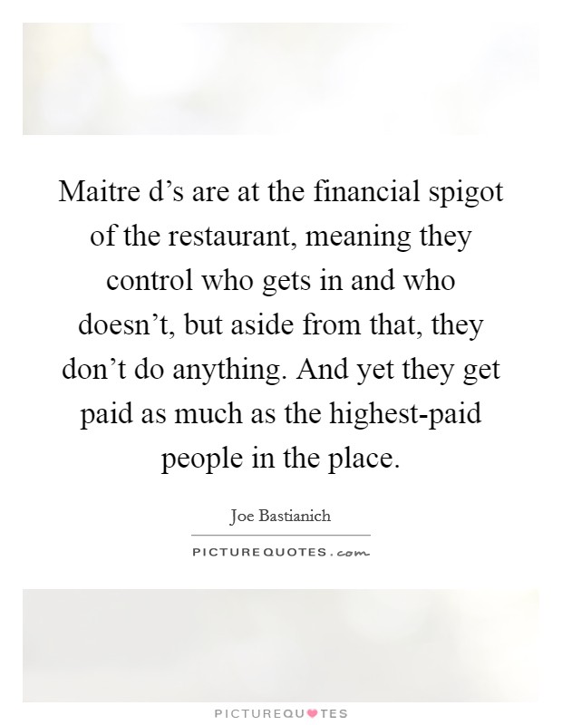 Maitre d's are at the financial spigot of the restaurant, meaning they control who gets in and who doesn't, but aside from that, they don't do anything. And yet they get paid as much as the highest-paid people in the place. Picture Quote #1