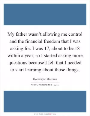 My father wasn’t allowing me control and the financial freedom that I was asking for. I was 17, about to be 18 within a year, so I started asking more questions because I felt that I needed to start learning about those things Picture Quote #1