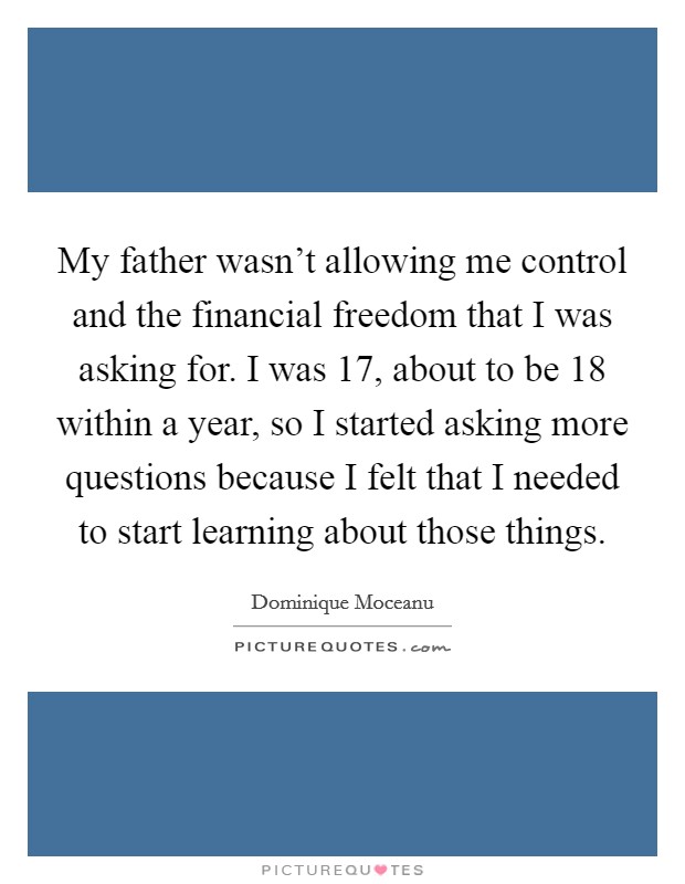 My father wasn't allowing me control and the financial freedom that I was asking for. I was 17, about to be 18 within a year, so I started asking more questions because I felt that I needed to start learning about those things. Picture Quote #1