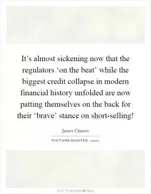 It’s almost sickening now that the regulators ‘on the beat’ while the biggest credit collapse in modern financial history unfolded are now patting themselves on the back for their ‘brave’ stance on short-selling! Picture Quote #1